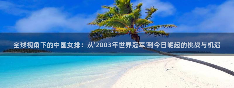 世界杯决赛预测:全球视角下的中国女排:从\'2003年世界冠军\'到今日崛起的挑战与机遇